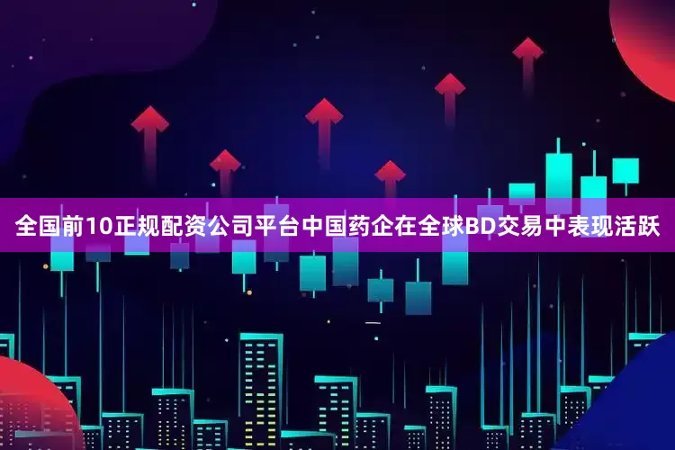 全国前10正规配资公司平台中国药企在全球BD交易中表现活跃
